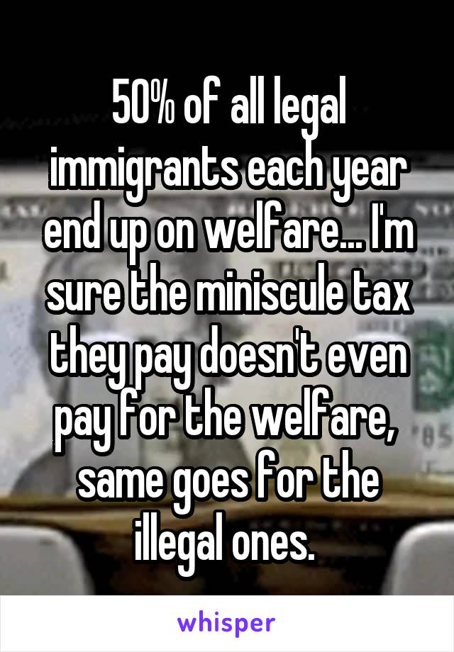 50% of all legal immigrants each year end up on welfare... I'm sure the miniscule tax they pay doesn't even pay for the welfare,  same goes for the illegal ones. 