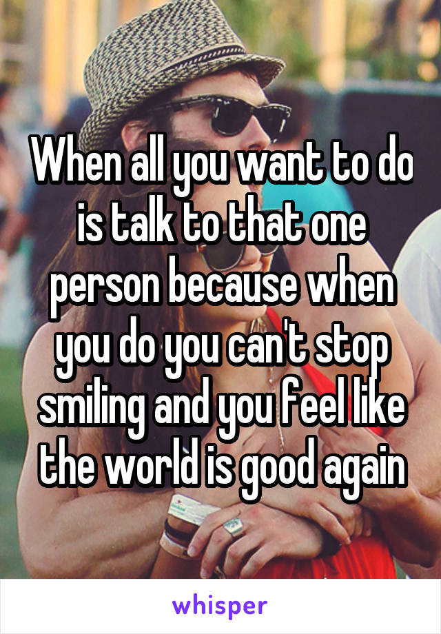 When all you want to do is talk to that one person because when you do you can't stop smiling and you feel like the world is good again