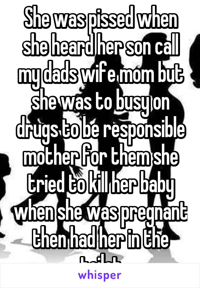 She was pissed when she heard her son call my dads wife mom but she was to busy on drugs to be responsible mother for them she tried to kill her baby when she was pregnant then had her in the toilet