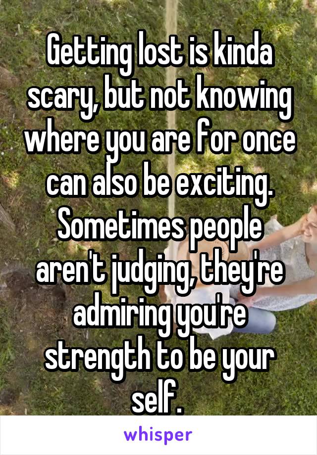 Getting lost is kinda scary, but not knowing where you are for once can also be exciting. Sometimes people aren't judging, they're admiring you're strength to be your self. 