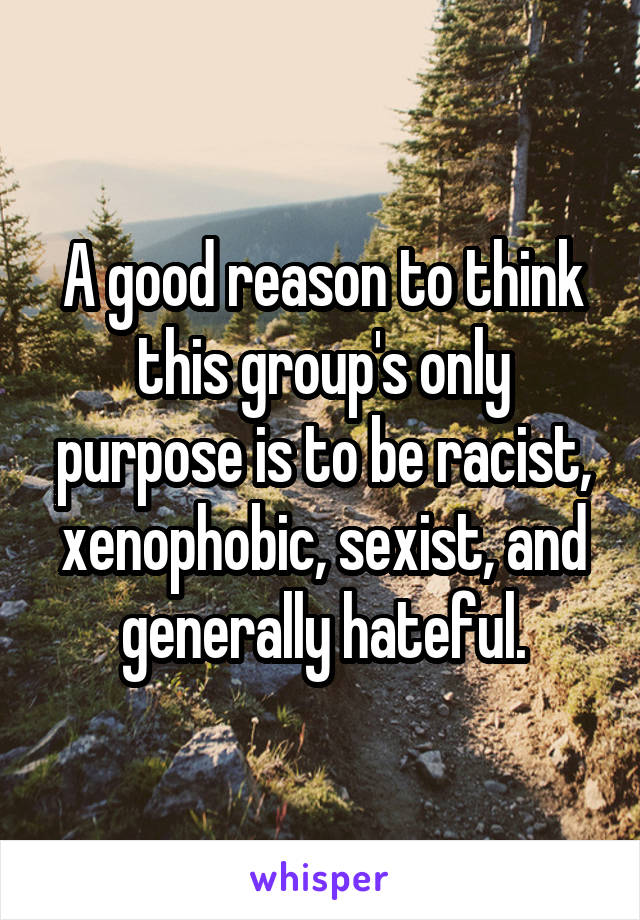 A good reason to think this group's only purpose is to be racist, xenophobic, sexist, and generally hateful.