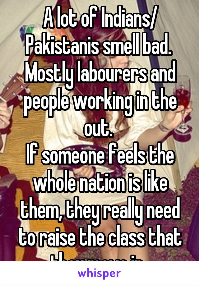 A lot of Indians/ Pakistanis smell bad. 
Mostly labourers and people working in the out. 
If someone feels the whole nation is like them, they really need to raise the class that they move in. 