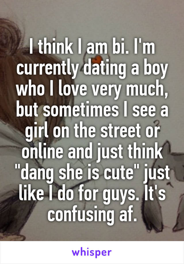 I think I am bi. I'm currently dating a boy who I love very much, but sometimes I see a girl on the street or online and just think "dang she is cute" just like I do for guys. It's confusing af.