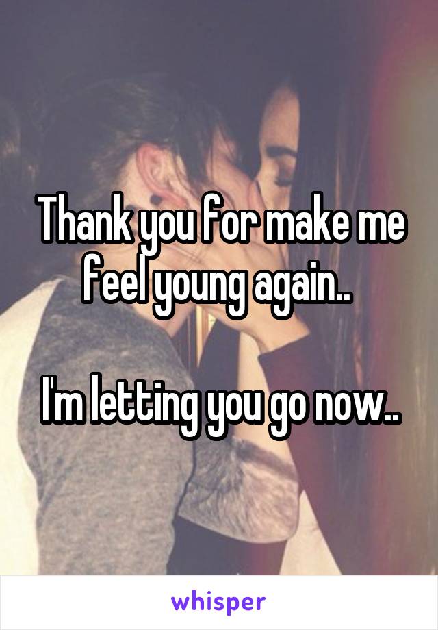 Thank you for make me feel young again.. 

I'm letting you go now..