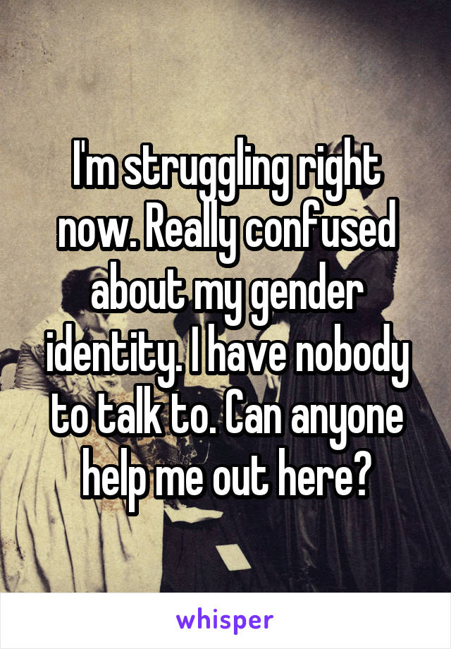 I'm struggling right now. Really confused about my gender identity. I have nobody to talk to. Can anyone help me out here?