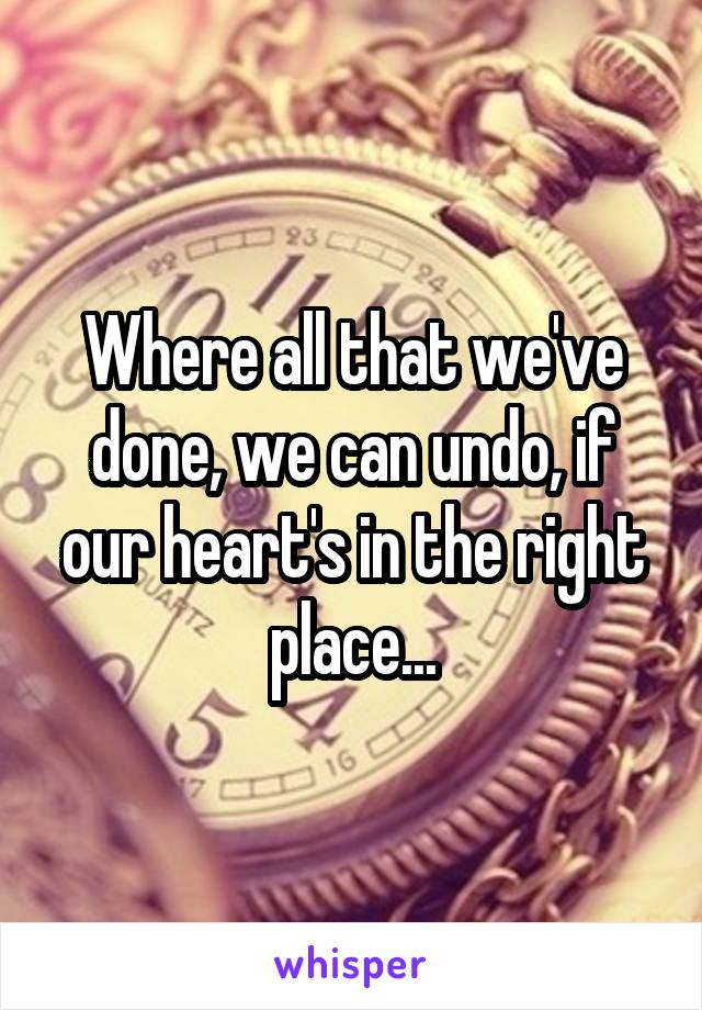 Where all that we've done, we can undo, if our heart's in the right place...