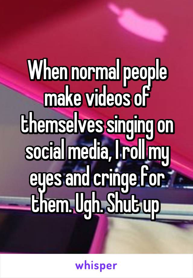 When normal people make videos of themselves singing on social media, I roll my eyes and cringe for them. Ugh. Shut up 