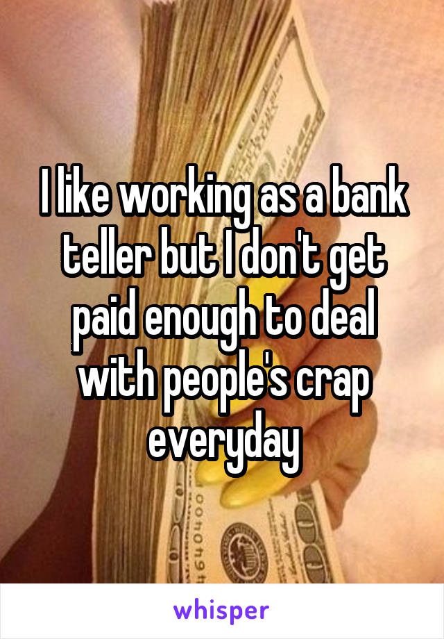 I like working as a bank teller but I don't get paid enough to deal with people's crap everyday