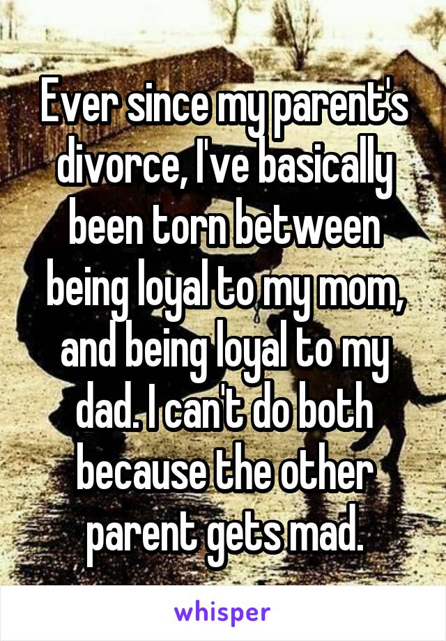 Ever since my parent's divorce, I've basically been torn between being loyal to my mom, and being loyal to my dad. I can't do both because the other parent gets mad.