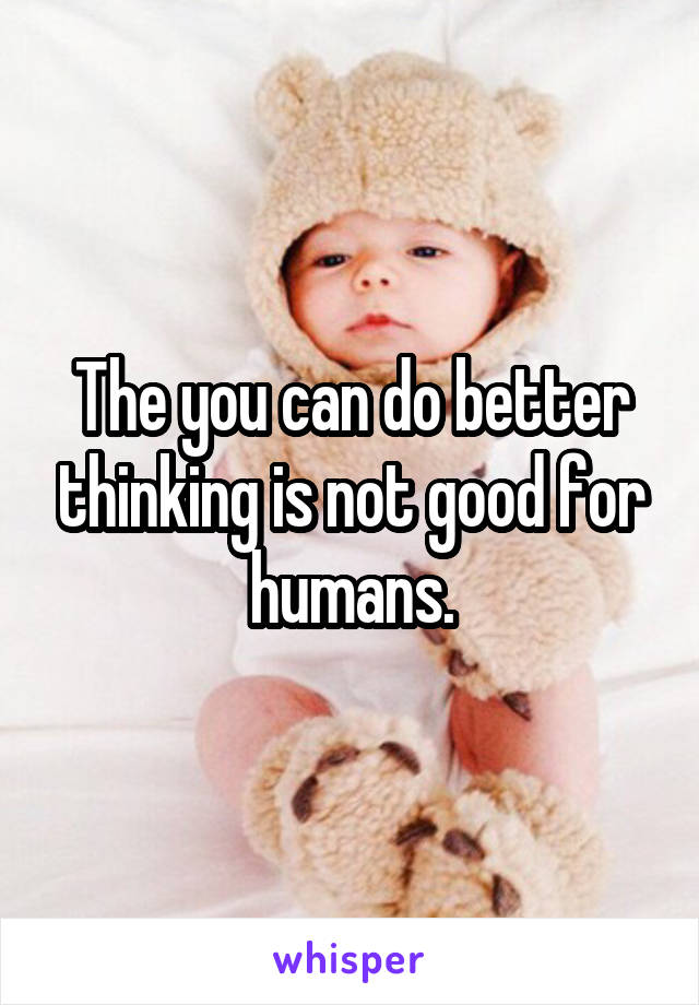 The you can do better thinking is not good for humans.