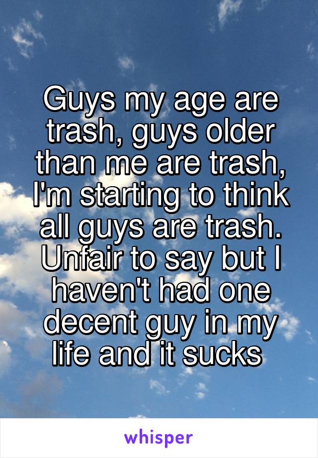 Guys my age are trash, guys older than me are trash, I'm starting to think all guys are trash. Unfair to say but I haven't had one decent guy in my life and it sucks 