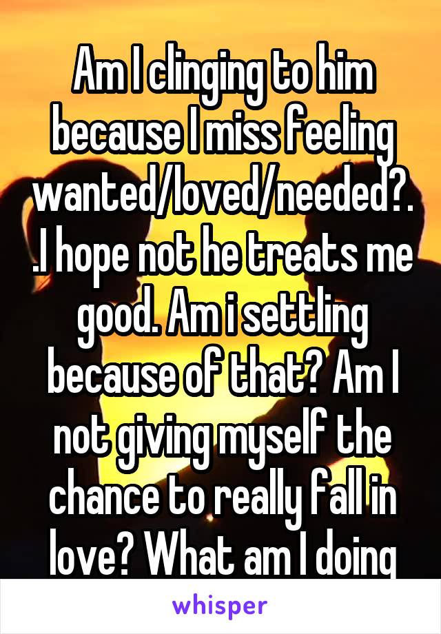 Am I clinging to him because I miss feeling wanted/loved/needed?..I hope not he treats me good. Am i settling because of that? Am I not giving myself the chance to really fall in love? What am I doing