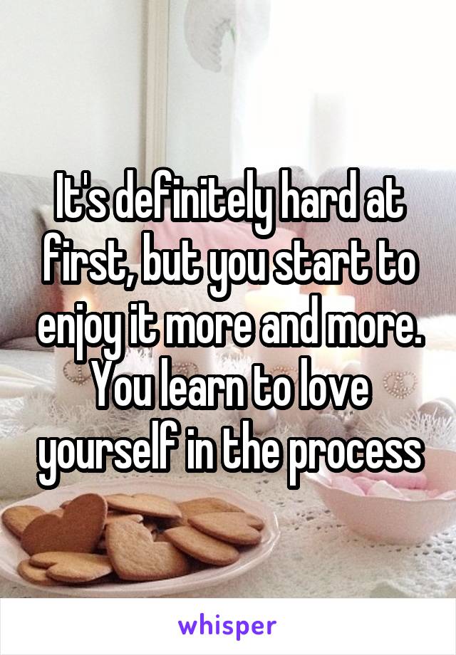 It's definitely hard at first, but you start to enjoy it more and more. You learn to love yourself in the process