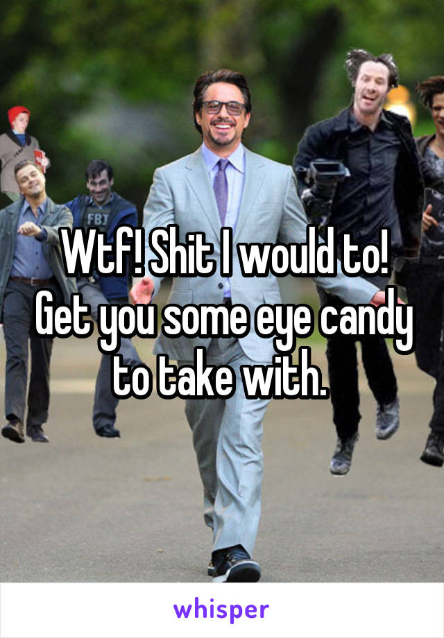 Wtf! Shit I would to! Get you some eye candy to take with. 