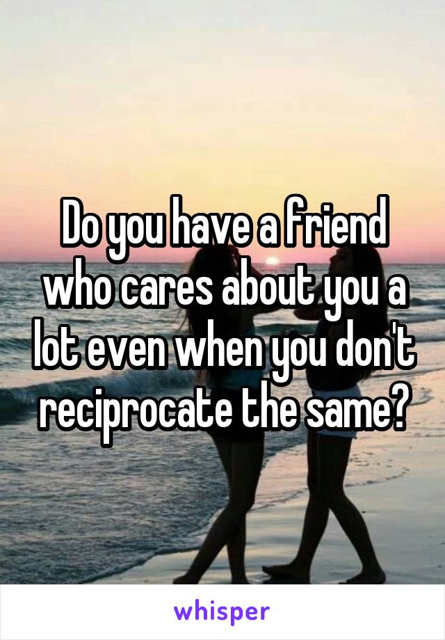 Do you have a friend who cares about you a lot even when you don't reciprocate the same?