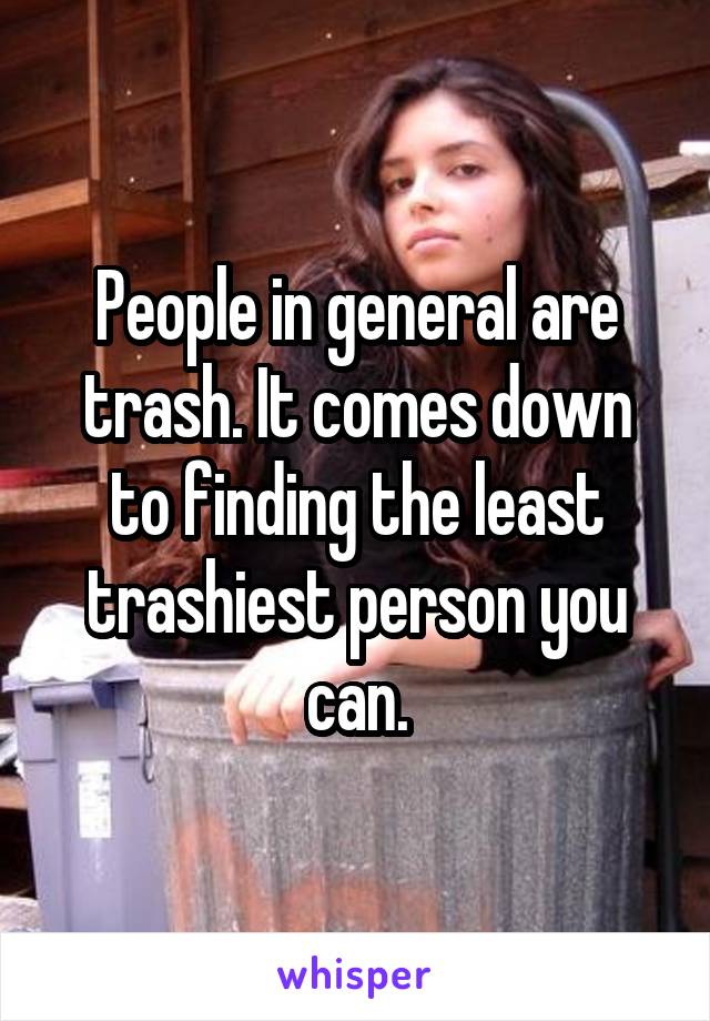 People in general are trash. It comes down to finding the least trashiest person you can.