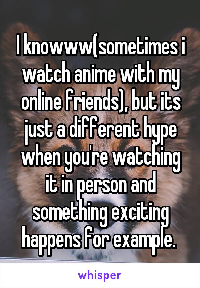 I knowww(sometimes i watch anime with my online friends), but its just a different hype when you're watching it in person and something exciting happens for example. 