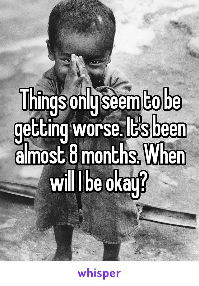 Things only seem to be getting worse. It's been almost 8 months. When will I be okay? 