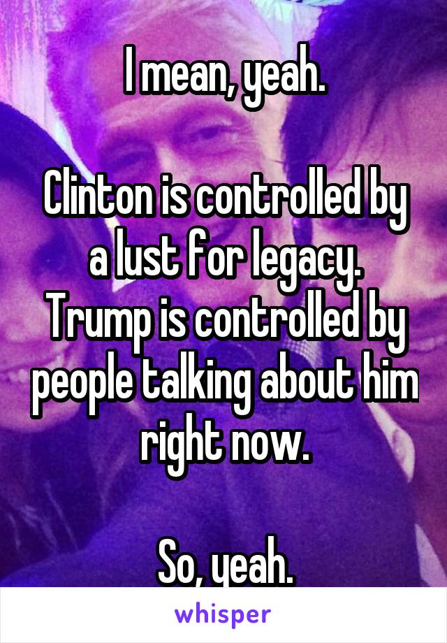 I mean, yeah.

Clinton is controlled by a lust for legacy.
Trump is controlled by people talking about him right now.

So, yeah.