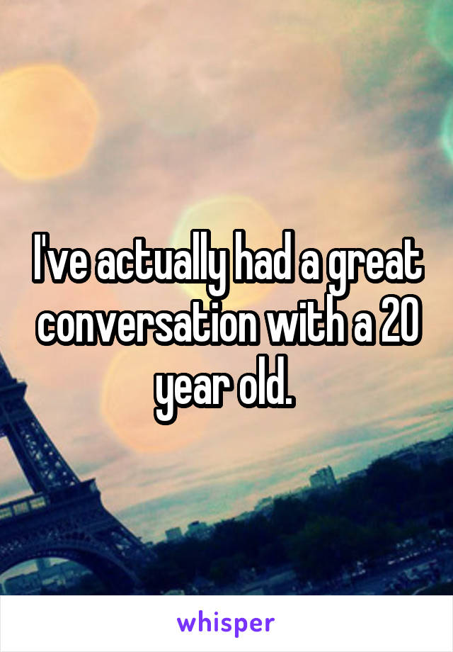 I've actually had a great conversation with a 20 year old. 