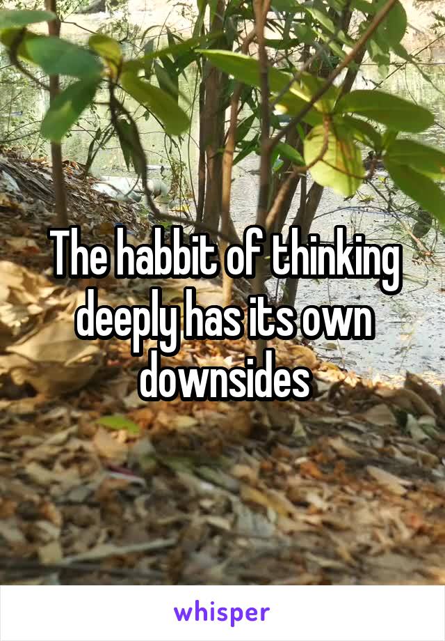 The habbit of thinking deeply has its own downsides