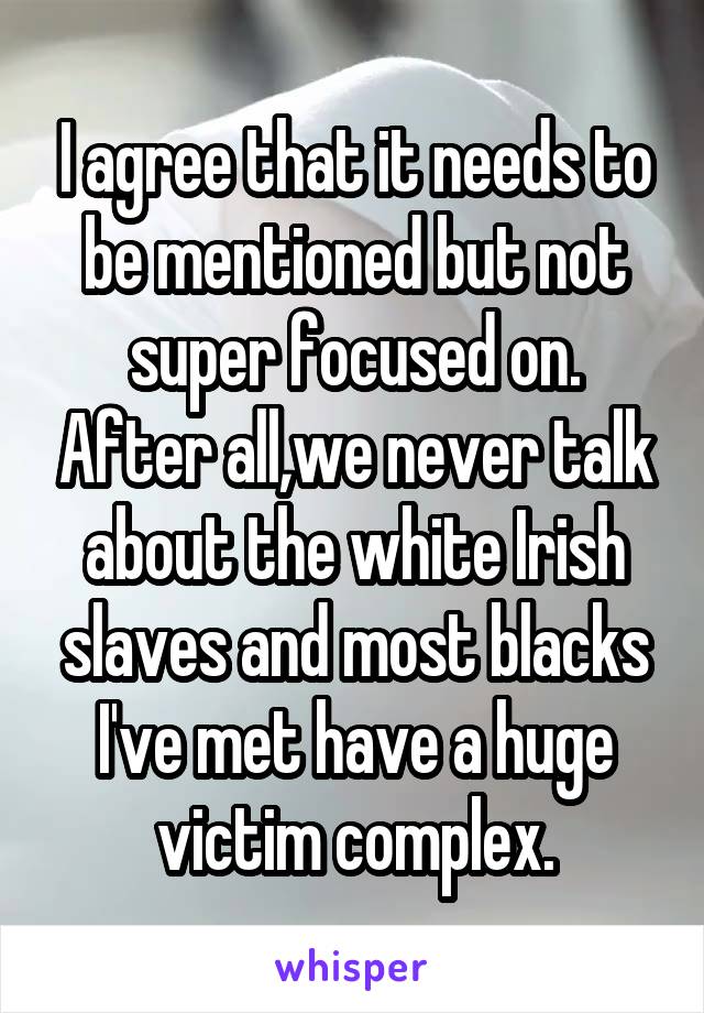 I agree that it needs to be mentioned but not super focused on. After all,we never talk about the white Irish slaves and most blacks I've met have a huge victim complex.