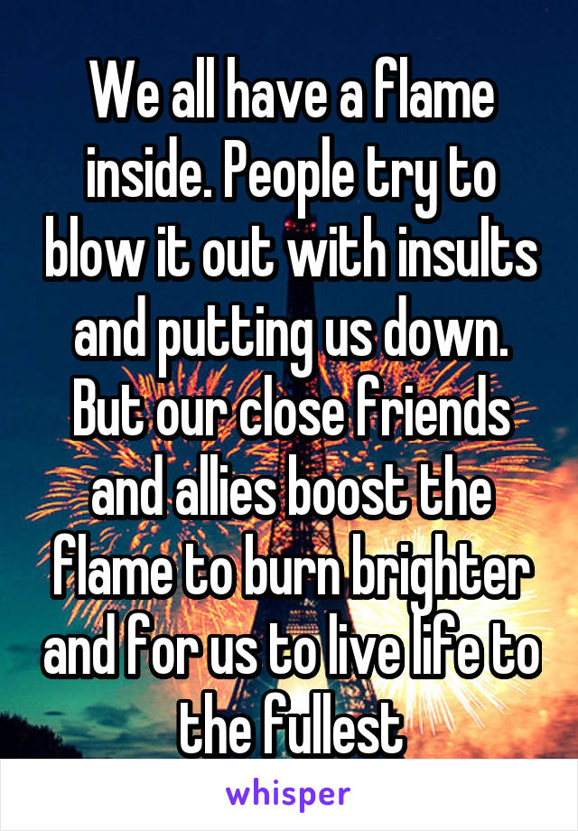 We all have a flame inside. People try to blow it out with insults and putting us down. But our close friends and allies boost the flame to burn brighter and for us to live life to the fullest