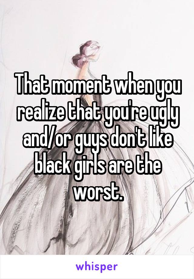 That moment when you realize that you're ugly and/or guys don't like black girls are the worst.