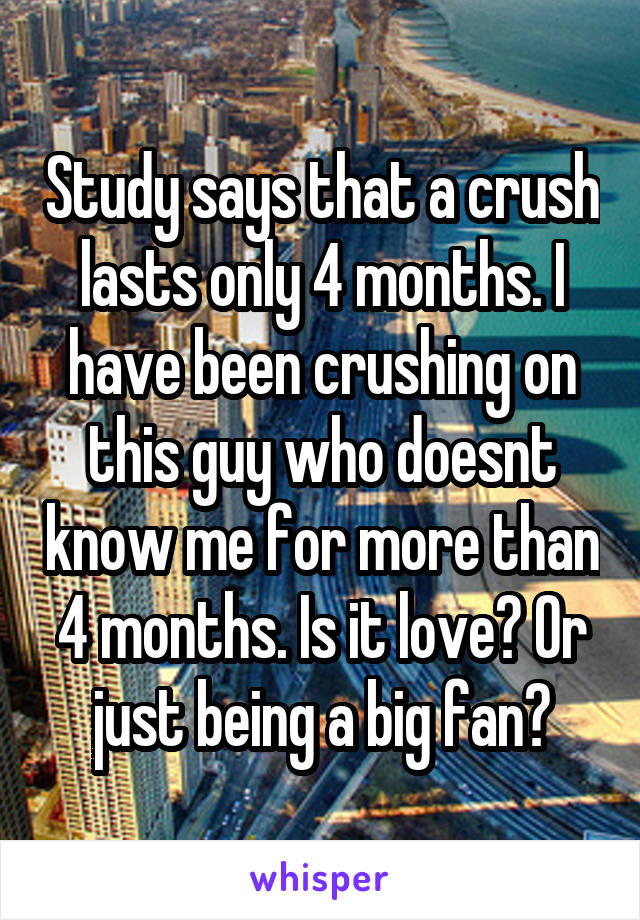 Study says that a crush lasts only 4 months. I have been crushing on this guy who doesnt know me for more than 4 months. Is it love? Or just being a big fan?