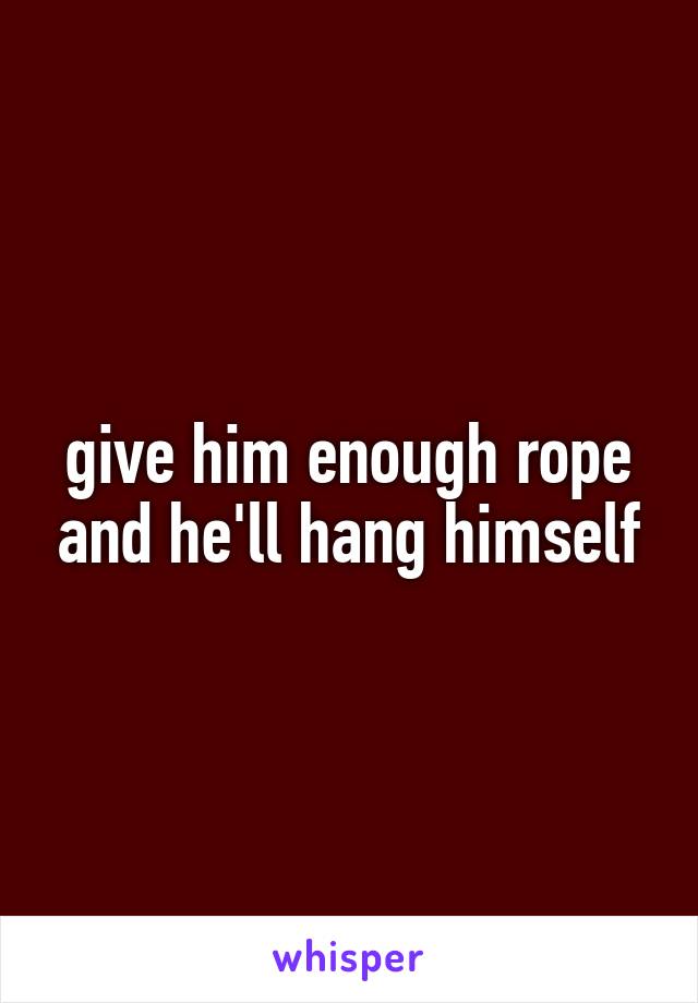 give him enough rope and he'll hang himself