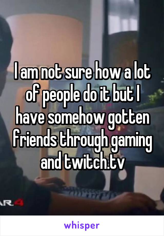 I am not sure how a lot of people do it but I have somehow gotten friends through gaming and twitch.tv