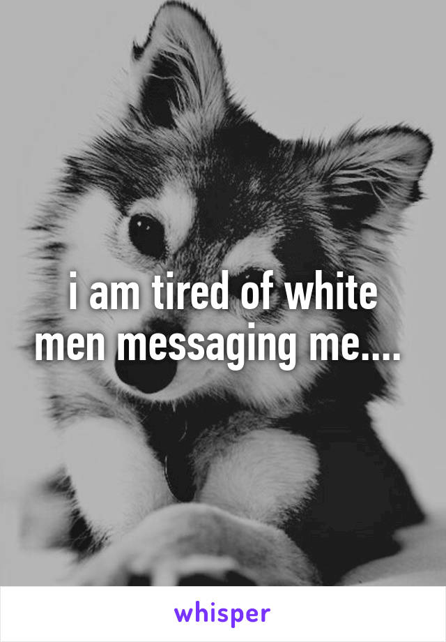 i am tired of white men messaging me.... 