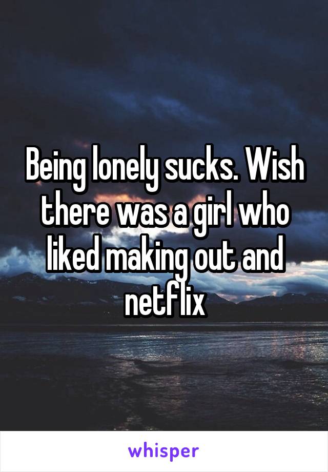 Being lonely sucks. Wish there was a girl who liked making out and netflix