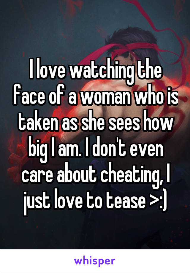 I love watching the face of a woman who is taken as she sees how big I am. I don't even care about cheating, I just love to tease >:)