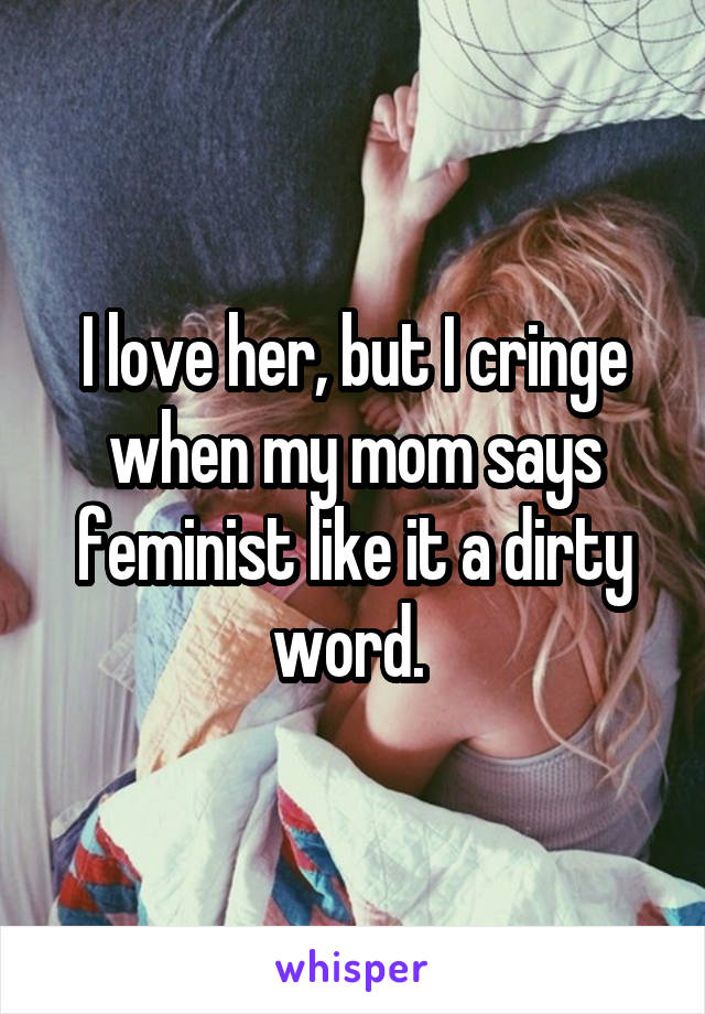 I love her, but I cringe when my mom says feminist like it a dirty word. 