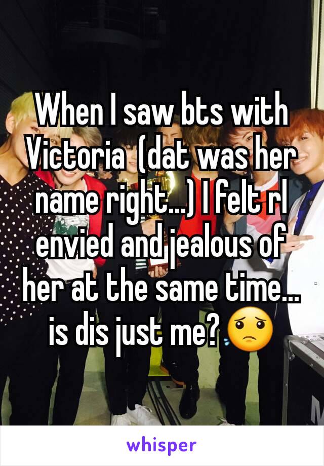 When I saw bts with Victoria  (dat was her name right...) I felt rl envied and jealous of her at the same time... is dis just me?😟