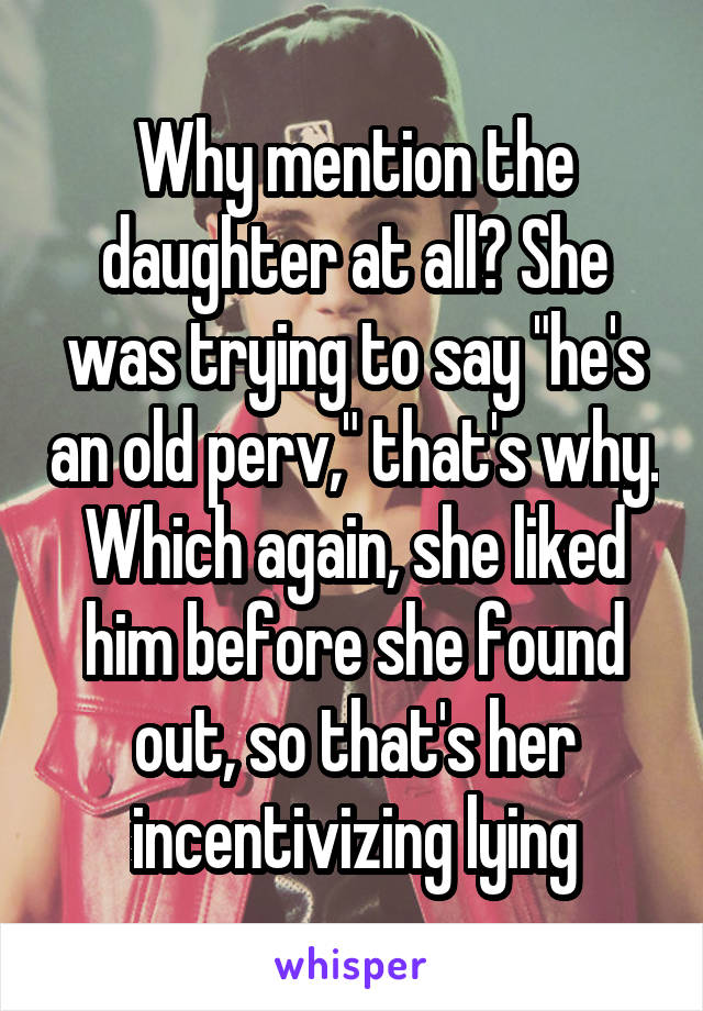 Why mention the daughter at all? She was trying to say "he's an old perv," that's why. Which again, she liked him before she found out, so that's her incentivizing lying