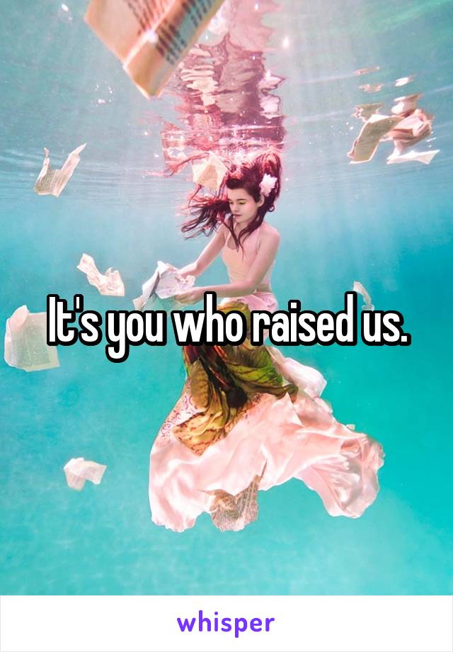 It's you who raised us.