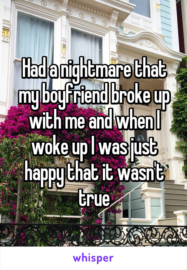 Had a nightmare that my boyfriend broke up with me and when I woke up I was just happy that it wasn't true