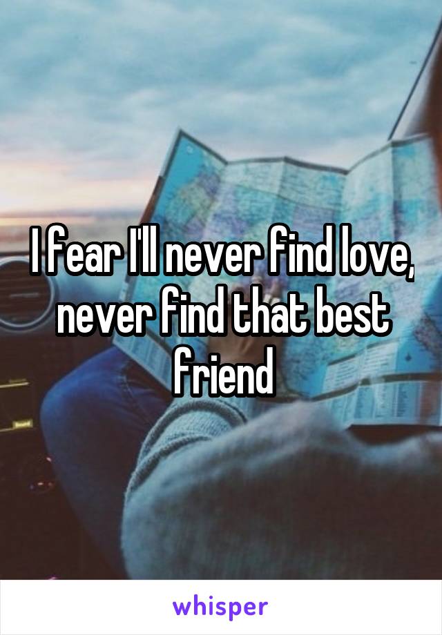 I fear I'll never find love, never find that best friend