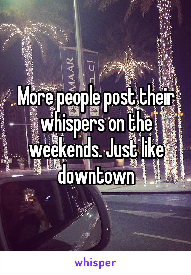 More people post their whispers on the weekends. Just like downtown