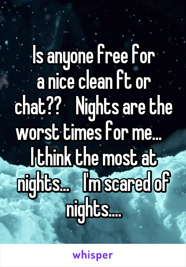 Is anyone free for
a nice clean ft or chat??    Nights are the worst times for me...    I think the most at nights...    I'm scared of nights....