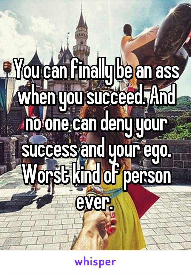 You can finally be an ass when you succeed. And no one can deny your success and your ego. Worst kind of person ever. 