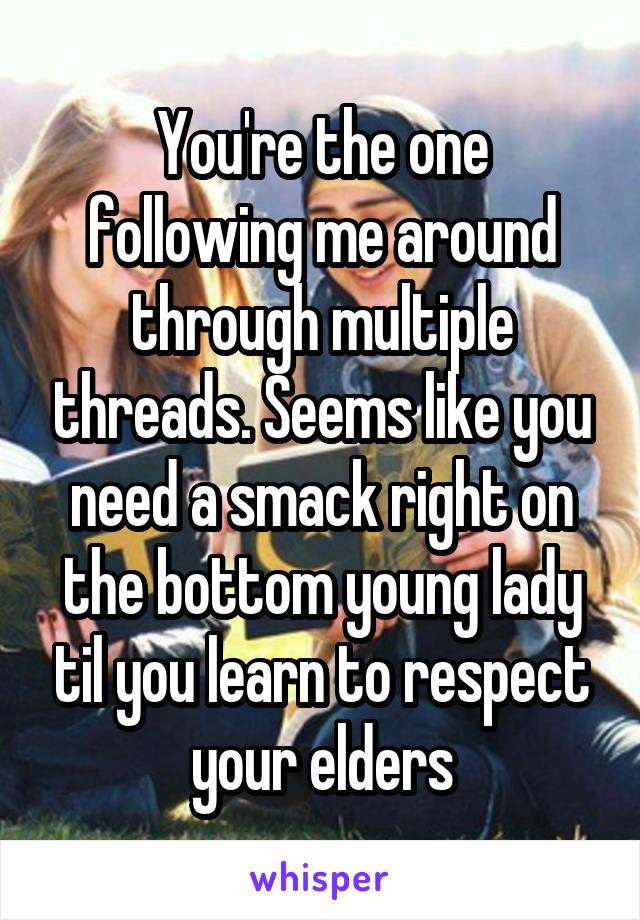 You're the one following me around through multiple threads. Seems like you need a smack right on the bottom young lady til you learn to respect your elders