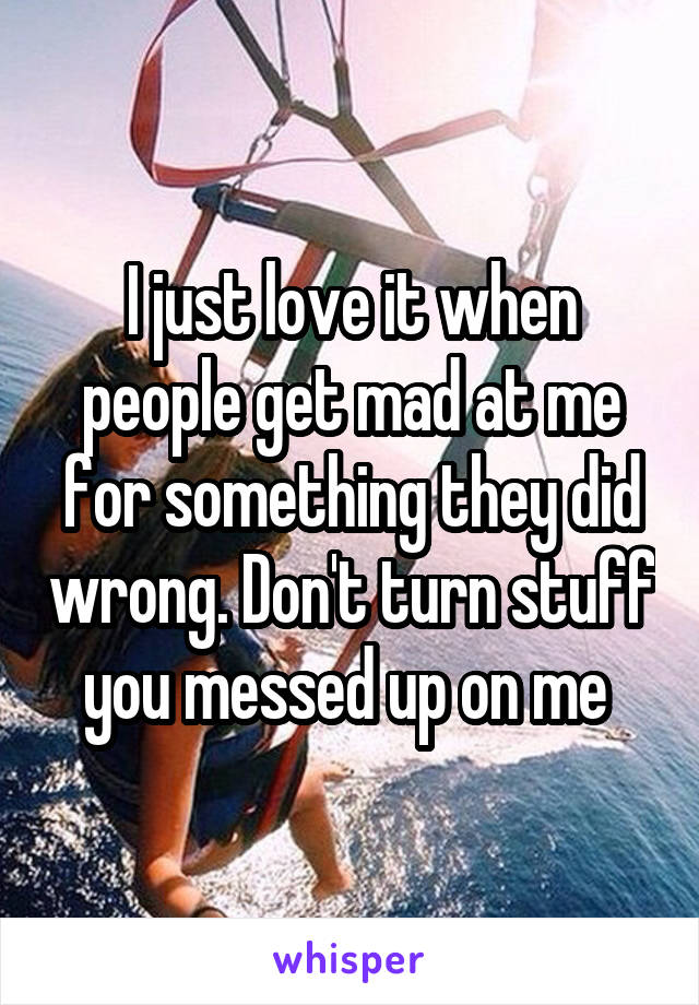 I just love it when people get mad at me for something they did wrong. Don't turn stuff you messed up on me 