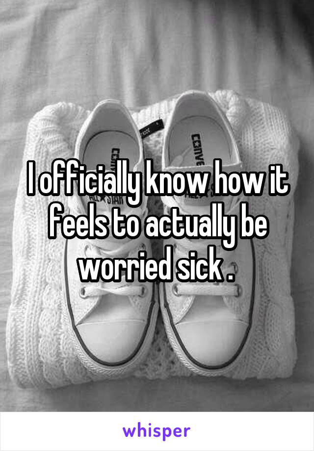 I officially know how it feels to actually be worried sick . 