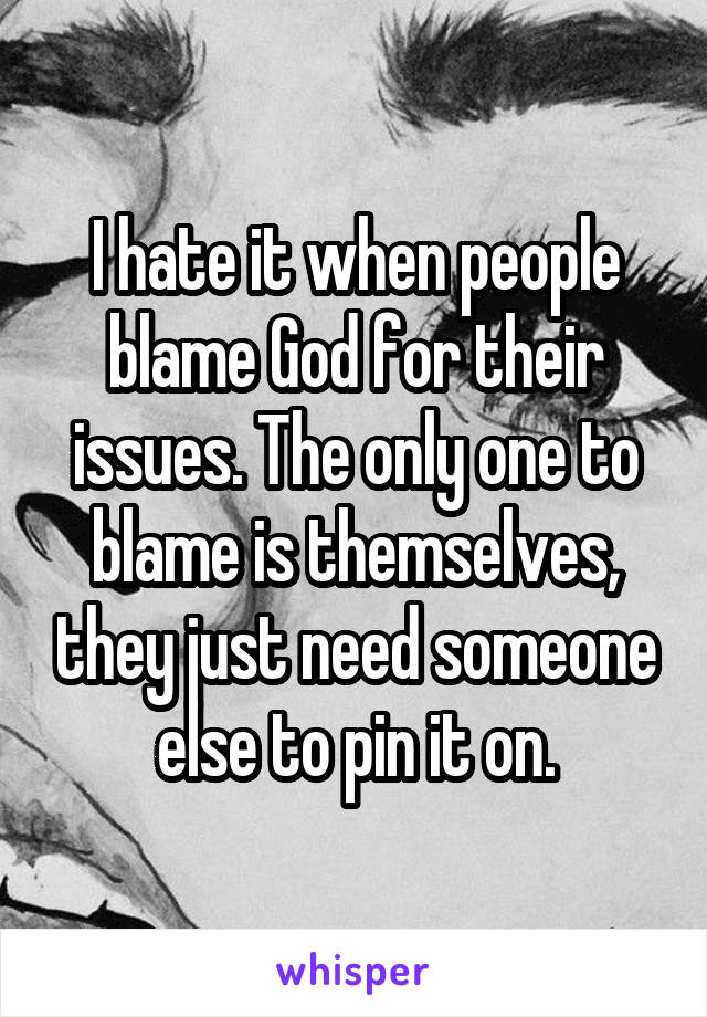 I hate it when people blame God for their issues. The only one to blame is themselves, they just need someone else to pin it on.