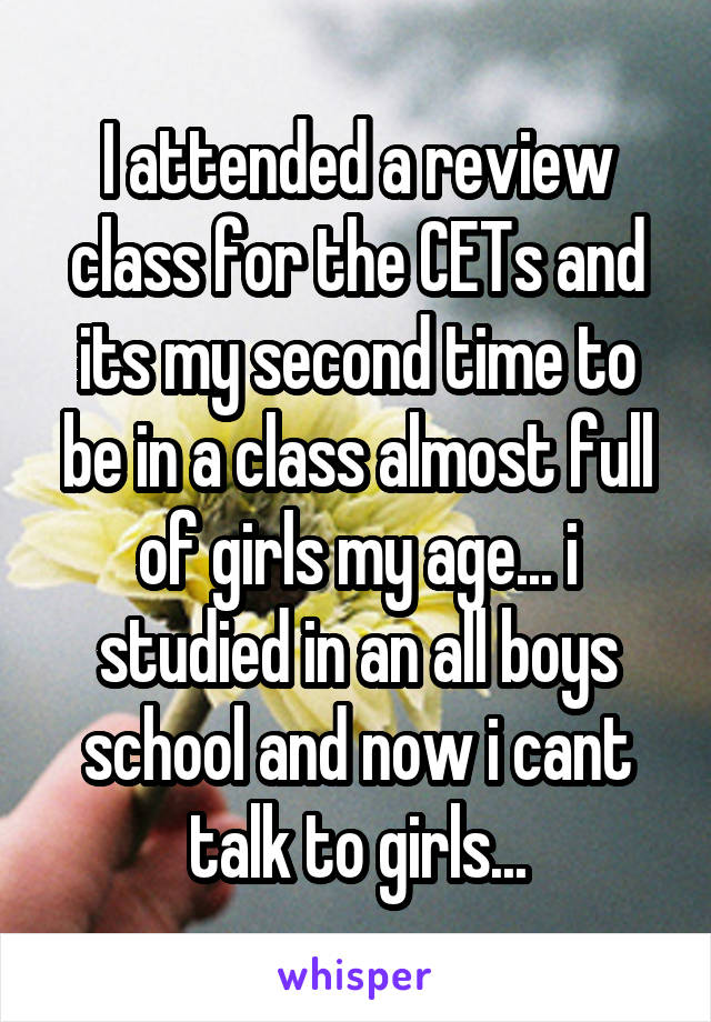 I attended a review class for the CETs and its my second time to be in a class almost full of girls my age... i studied in an all boys school and now i cant talk to girls...