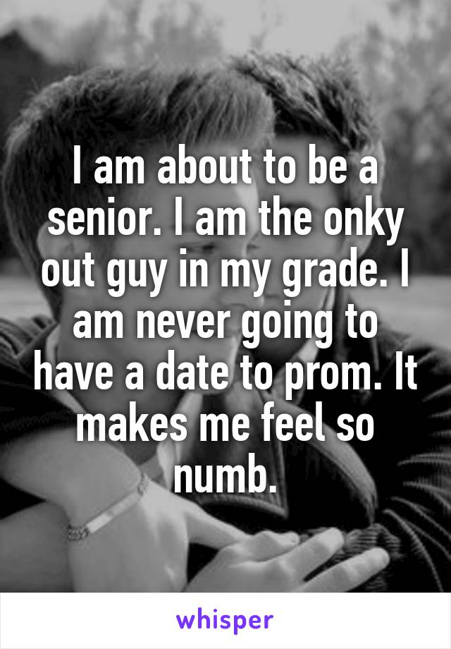 I am about to be a senior. I am the onky out guy in my grade. I am never going to have a date to prom. It makes me feel so numb.