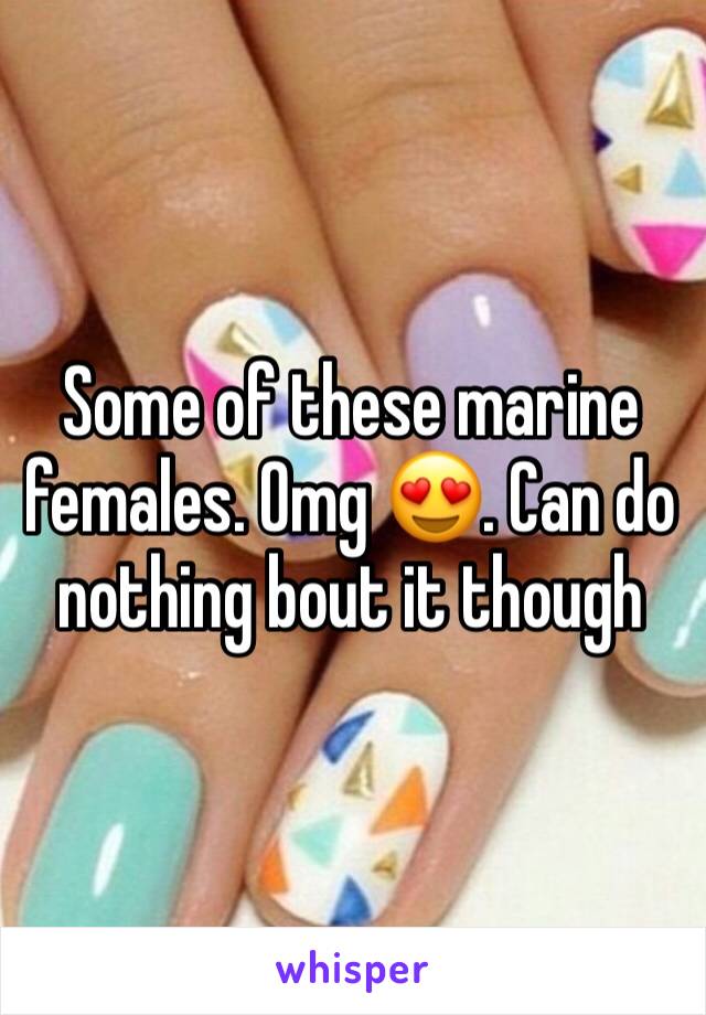 Some of these marine females. Omg 😍. Can do nothing bout it though 